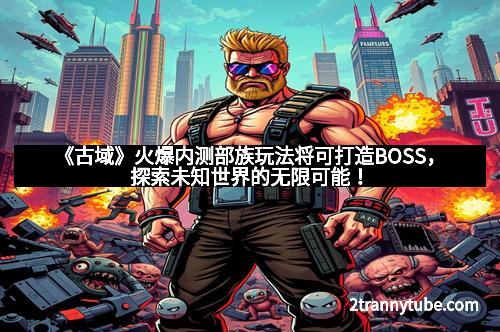 《古域》火爆内测部族玩法将可打造BOSS，探索未知世界的无限可能！